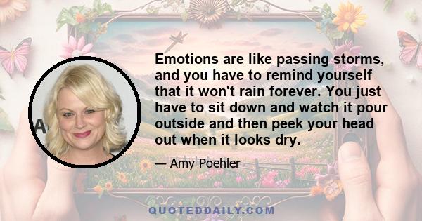 Emotions are like passing storms, and you have to remind yourself that it won't rain forever. You just have to sit down and watch it pour outside and then peek your head out when it looks dry.