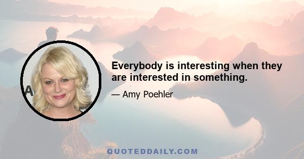 Everybody is interesting when they are interested in something.