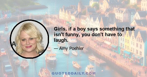 Girls, if a boy says something that isn't funny, you don't have to laugh.