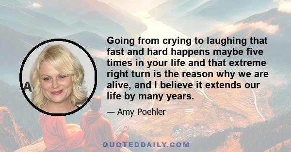 Going from crying to laughing that fast and hard happens maybe five times in your life and that extreme right turn is the reason why we are alive, and I believe it extends our life by many years.