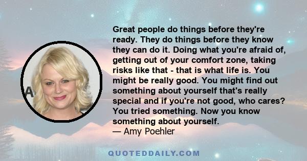 Great people do things before they're ready. They do things before they know they can do it. Doing what you're afraid of, getting out of your comfort zone, taking risks like that - that is what life is. You might be