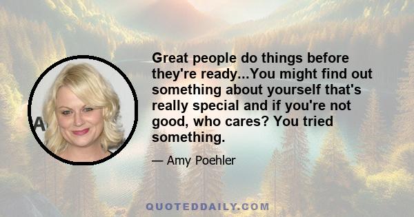 Great people do things before they're ready...You might find out something about yourself that's really special and if you're not good, who cares? You tried something.