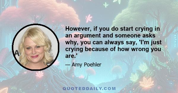 However, if you do start crying in an argument and someone asks why, you can always say, 'I'm just crying because of how wrong you are.'