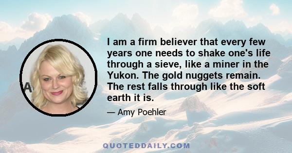 I am a firm believer that every few years one needs to shake one's life through a sieve, like a miner in the Yukon. The gold nuggets remain. The rest falls through like the soft earth it is.