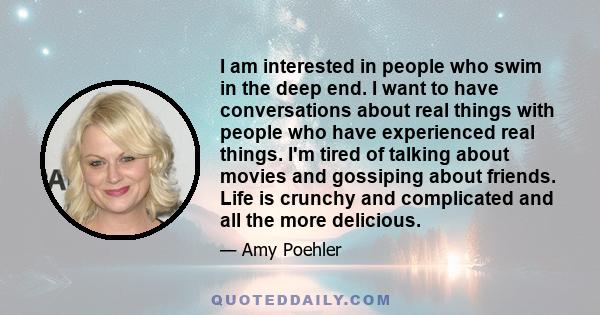 I am interested in people who swim in the deep end. I want to have conversations about real things with people who have experienced real things. I'm tired of talking about movies and gossiping about friends. Life is