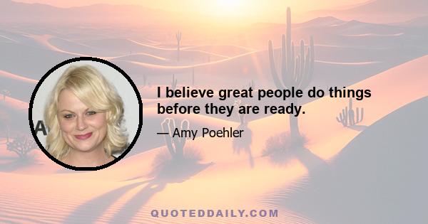 I believe great people do things before they are ready.