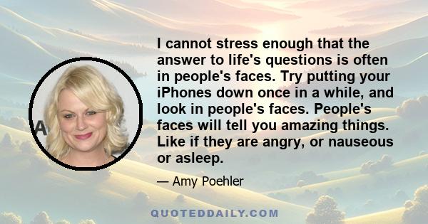 I cannot stress enough that the answer to life's questions is often in people's faces. Try putting your iPhones down once in a while, and look in people's faces. People's faces will tell you amazing things. Like if they 