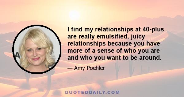 I find my relationships at 40-plus are really emulsified, juicy relationships because you have more of a sense of who you are and who you want to be around.