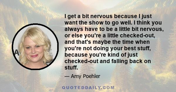 I get a bit nervous because I just want the show to go well. I think you always have to be a little bit nervous, or else you're a little checked-out, and that's maybe the time when you're not doing your best stuff,