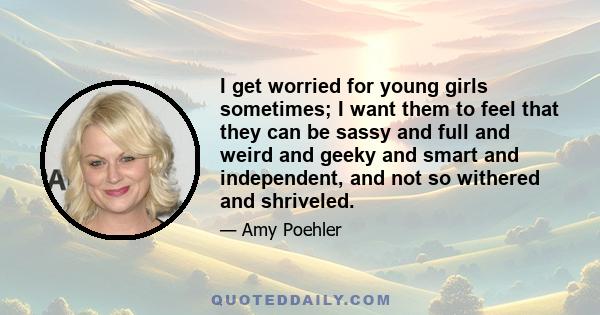 I get worried for young girls sometimes; I want them to feel that they can be sassy and full and weird and geeky and smart and independent, and not so withered and shriveled.