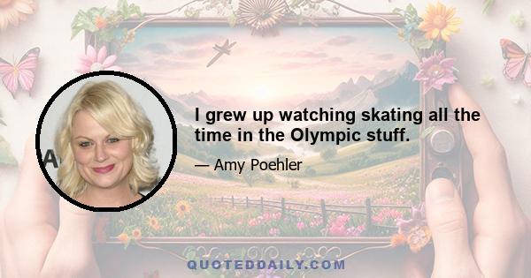 I grew up watching skating all the time in the Olympic stuff.