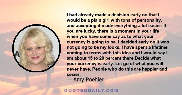 I had already made a decision early on that I would be a plain girl with tons of personality, and accepting it made everything a lot easier. If you are lucky, there is a moment in your life when you have some say as to