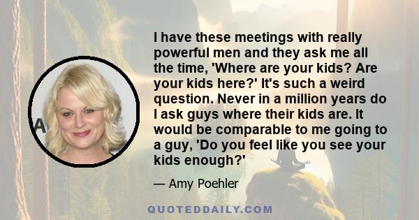 I have these meetings with really powerful men and they ask me all the time, 'Where are your kids? Are your kids here?' It's such a weird question. Never in a million years do I ask guys where their kids are. It would