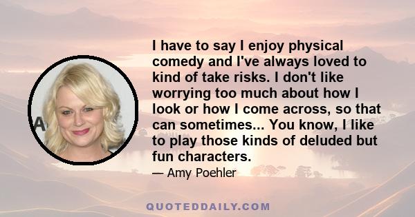 I have to say I enjoy physical comedy and I've always loved to kind of take risks. I don't like worrying too much about how I look or how I come across, so that can sometimes... You know, I like to play those kinds of