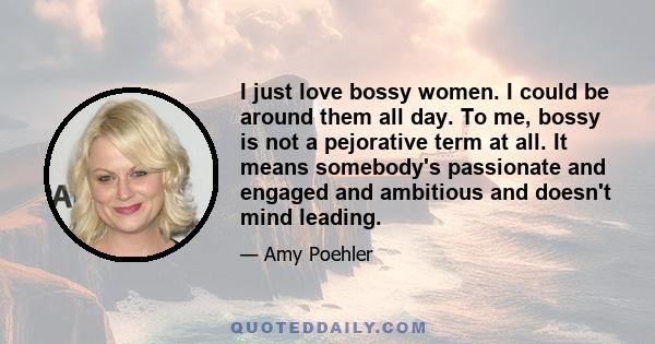 I just love bossy women. I could be around them all day. To me, bossy is not a pejorative term at all. It means somebody's passionate and engaged and ambitious and doesn't mind leading.