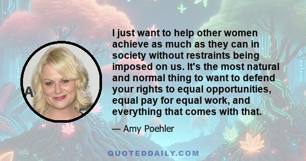 I just want to help other women achieve as much as they can in society without restraints being imposed on us. It's the most natural and normal thing to want to defend your rights to equal opportunities, equal pay for