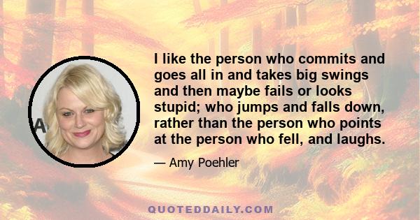 I like the person who commits and goes all in and takes big swings and then maybe fails or looks stupid; who jumps and falls down, rather than the person who points at the person who fell, and laughs.