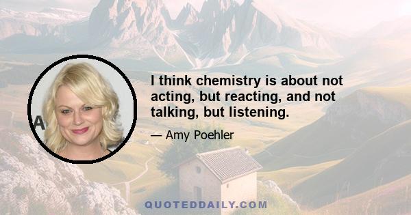 I think chemistry is about not acting, but reacting, and not talking, but listening.