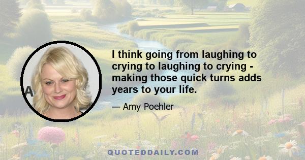 I think going from laughing to crying to laughing to crying - making those quick turns adds years to your life.