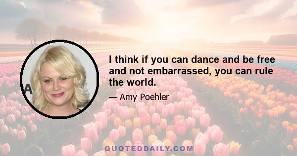 I think if you can dance and be free and not embarrassed, you can rule the world.