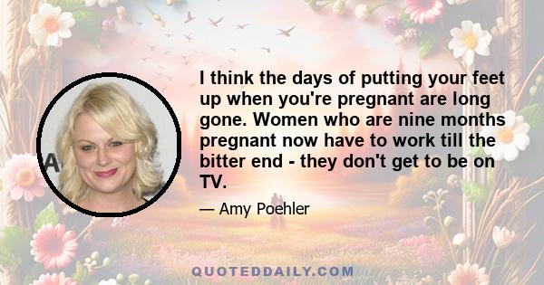 I think the days of putting your feet up when you're pregnant are long gone. Women who are nine months pregnant now have to work till the bitter end - they don't get to be on TV.