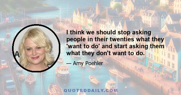 I think we should stop asking people in their twenties what they 'want to do' and start asking them what they don't want to do.