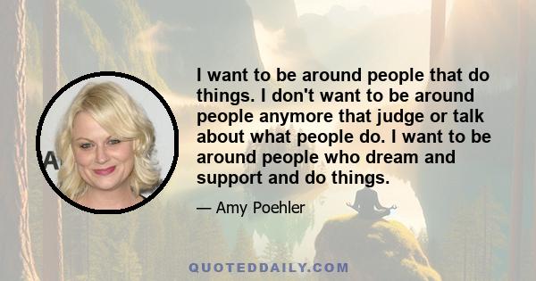 I want to be around people that do things. I don't want to be around people anymore that judge or talk about what people do. I want to be around people who dream and support and do things.