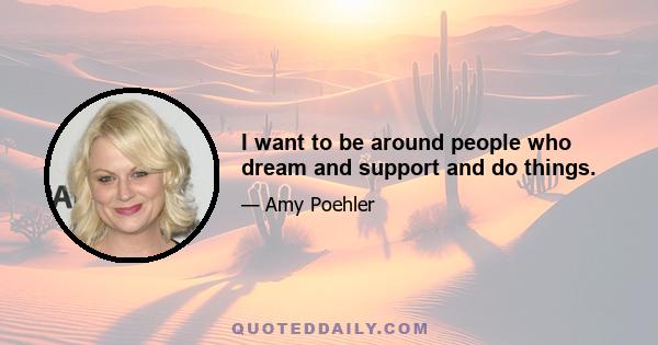 I want to be around people who dream and support and do things.