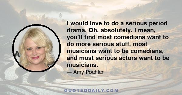 I would love to do a serious period drama. Oh, absolutely. I mean, you'll find most comedians want to do more serious stuff, most musicians want to be comedians, and most serious actors want to be musicians.