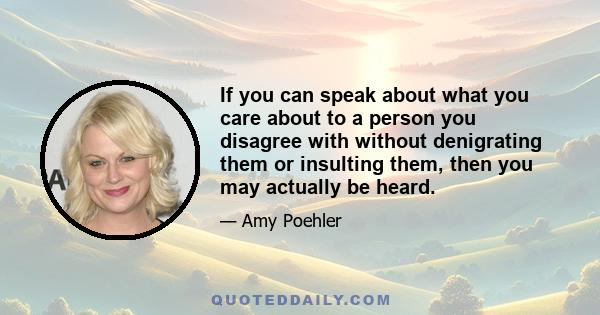 If you can speak about what you care about to a person you disagree with without denigrating them or insulting them, then you may actually be heard.