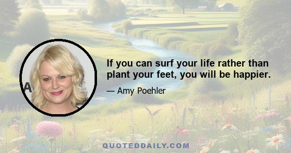 If you can surf your life rather than plant your feet, you will be happier.