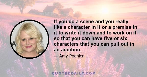 If you do a scene and you really like a character in it or a premise in it to write it down and to work on it so that you can have five or six characters that you can pull out in an audition.