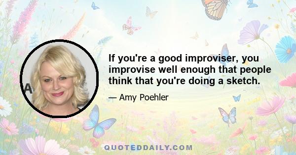 If you're a good improviser, you improvise well enough that people think that you're doing a sketch.