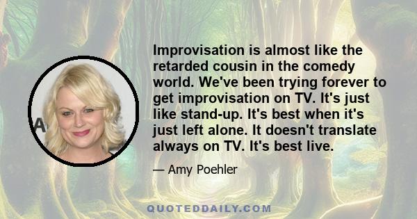 Improvisation is almost like the retarded cousin in the comedy world. We've been trying forever to get improvisation on TV. It's just like stand-up. It's best when it's just left alone. It doesn't translate always on