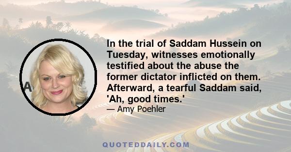 In the trial of Saddam Hussein on Tuesday, witnesses emotionally testified about the abuse the former dictator inflicted on them. Afterward, a tearful Saddam said, 'Ah, good times.'