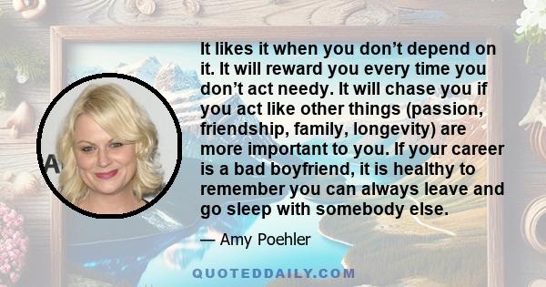 It likes it when you don’t depend on it. It will reward you every time you don’t act needy. It will chase you if you act like other things (passion, friendship, family, longevity) are more important to you. If your