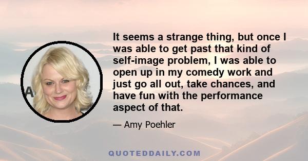 It seems a strange thing, but once I was able to get past that kind of self-image problem, I was able to open up in my comedy work and just go all out, take chances, and have fun with the performance aspect of that.