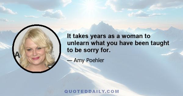 It takes years as a woman to unlearn what you have been taught to be sorry for.