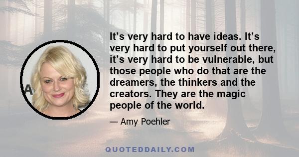 It’s very hard to have ideas. It’s very hard to put yourself out there, it’s very hard to be vulnerable, but those people who do that are the dreamers, the thinkers and the creators. They are the magic people of the