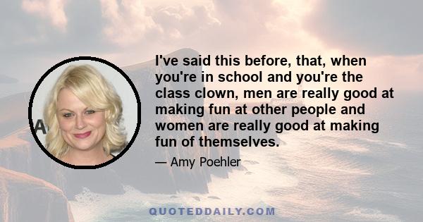 I've said this before, that, when you're in school and you're the class clown, men are really good at making fun at other people and women are really good at making fun of themselves.