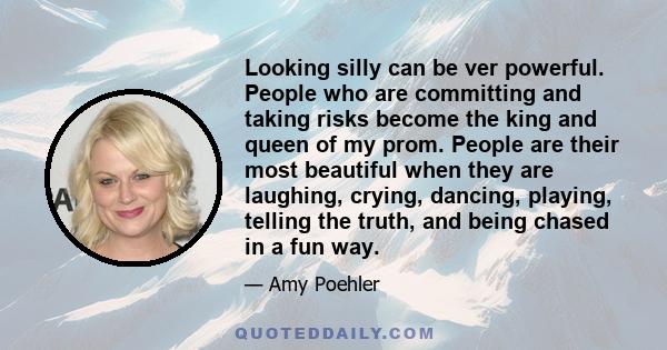 Looking silly can be ver powerful. People who are committing and taking risks become the king and queen of my prom. People are their most beautiful when they are laughing, crying, dancing, playing, telling the truth,