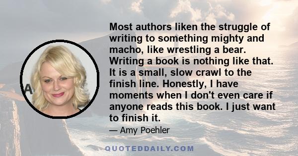 Most authors liken the struggle of writing to something mighty and macho, like wrestling a bear. Writing a book is nothing like that. It is a small, slow crawl to the finish line. Honestly, I have moments when I don't