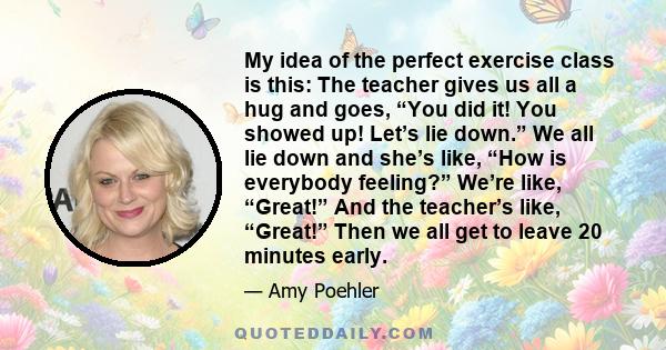 My idea of the perfect exercise class is this: The teacher gives us all a hug and goes, “You did it! You showed up! Let’s lie down.” We all lie down and she’s like, “How is everybody feeling?” We’re like, “Great!” And