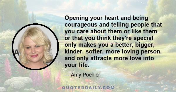 Opening your heart and being courageous and telling people that you care about them or like them or that you think they're special only makes you a better, bigger, kinder, softer, more loving person, and only attracts