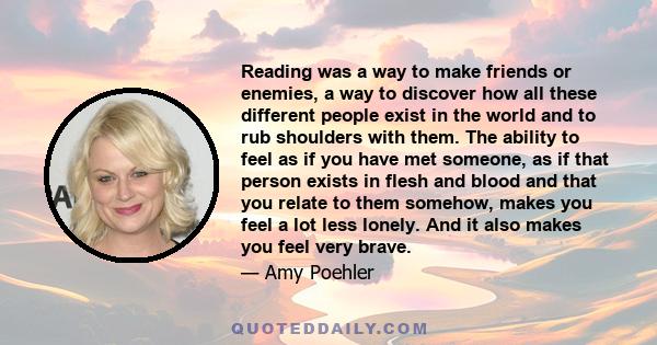 Reading was a way to make friends or enemies, a way to discover how all these different people exist in the world and to rub shoulders with them. The ability to feel as if you have met someone, as if that person exists