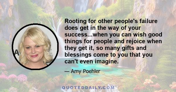 Rooting for other people's failure does get in the way of your success...when you can wish good things for people and rejoice when they get it, so many gifts and blessings come to you that you can't even imagine.