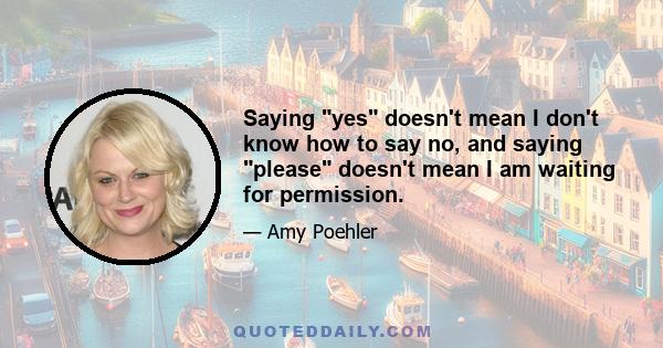 Saying yes doesn't mean I don't know how to say no, and saying please doesn't mean I am waiting for permission.