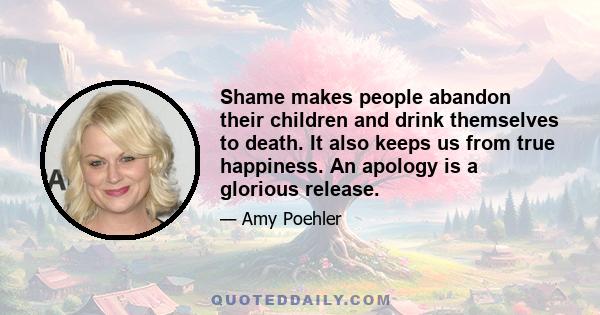 Shame makes people abandon their children and drink themselves to death. It also keeps us from true happiness. An apology is a glorious release.