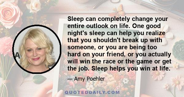 Sleep can completely change your entire outlook on life. One good night's sleep can help you realize that you shouldn't break up with someone, or you are being too hard on your friend, or you actually will win the race