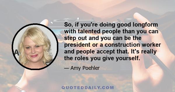 So, if you're doing good longform with talented people than you can step out and you can be the president or a construction worker and people accept that. It's really the roles you give yourself.